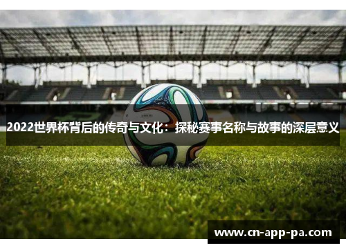 2022世界杯背后的传奇与文化：探秘赛事名称与故事的深层意义