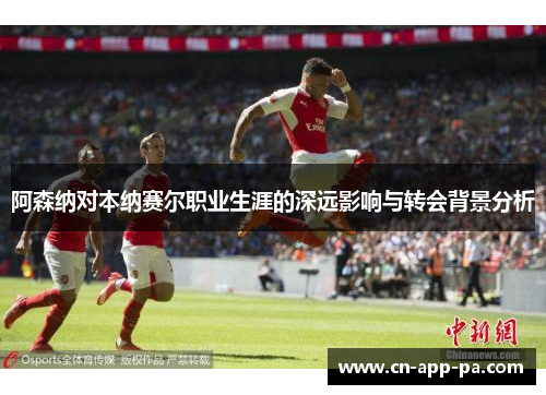 阿森纳对本纳赛尔职业生涯的深远影响与转会背景分析 阿森纳对本纳赛尔职业生涯的深远影响与转会背景分析