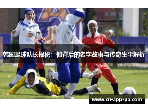韩国足球队长揭秘:他背后的名字故事与传奇生平解析 韩国足球队长揭秘:他背后的名字故事与传奇生平解析