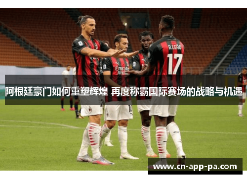 阿根廷豪门如何重塑辉煌 再度称霸国际赛场的战略与机遇