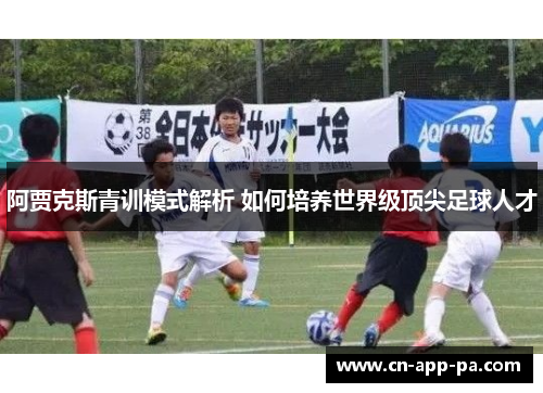阿贾克斯青训模式解析 如何培养世界级顶尖足球人才 阿贾克斯青训模式解析 如何培养世界级顶尖足球人才
