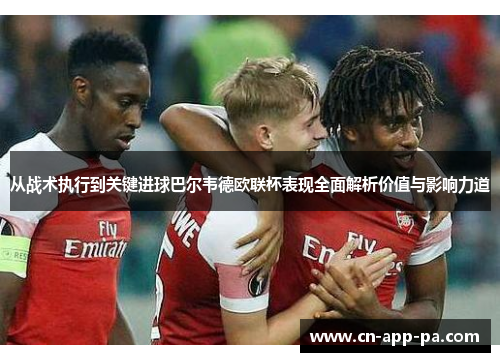 从战术执行到关键进球巴尔韦德欧联杯表现全面解析价值与影响力道