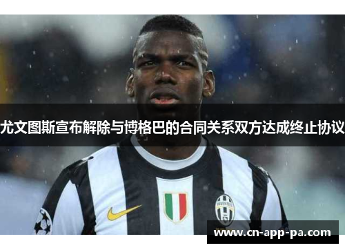 尤文图斯宣布解除与博格巴的合同关系双方达成终止协议