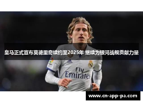 皇马正式宣布莫德里奇续约至2025年 继续为银河战舰贡献力量