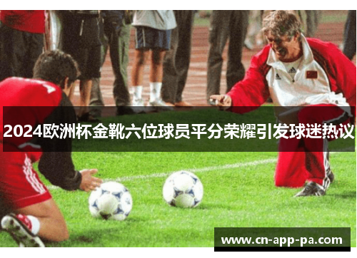 2024欧洲杯金靴六位球员平分荣耀引发球迷热议 2024欧洲杯金靴六位球员平分荣耀引发球迷热议