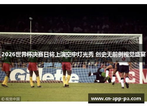 2026世界杯决赛日将上演空中灯光秀 创史无前例视觉盛宴 2026世界杯决赛日将上演空中灯光秀 创史无前例视觉盛宴